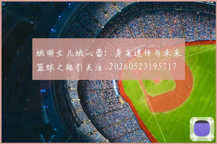 姚明女儿姚沁蕾：身高遗传与未来篮球之路引关注_20260523195717
