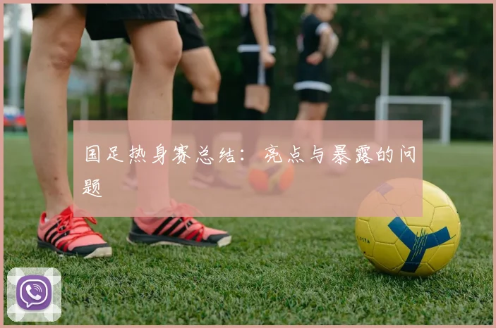 国足热身赛总结:亮点与暴露的问题