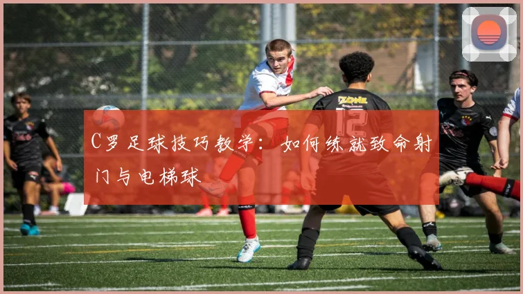 C罗足球技巧教学：如何练就致命射门与电梯球