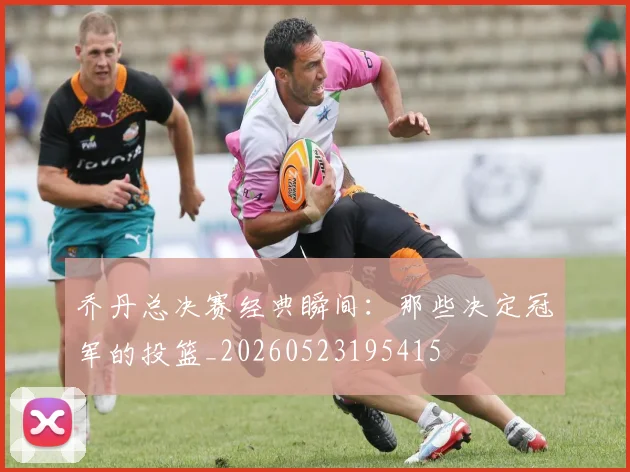 乔丹总决赛经典瞬间：那些决定冠军的投篮_20260523195415