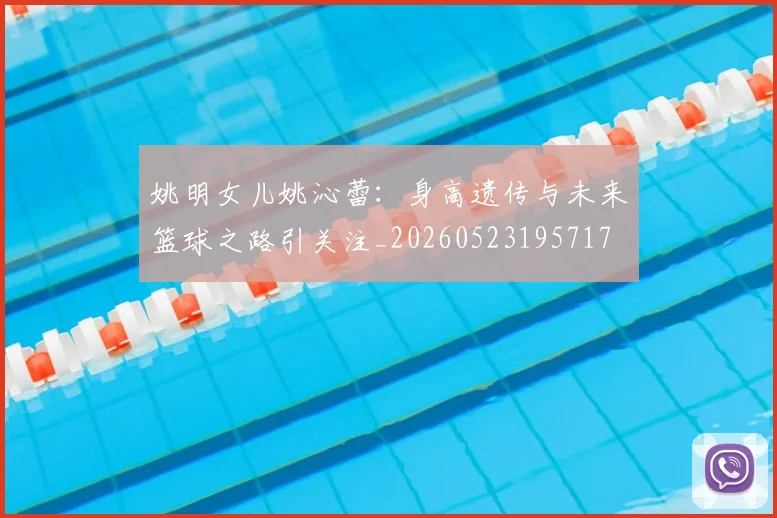 姚明女儿姚沁蕾：身高遗传与未来篮球之路引关注_20260523195717